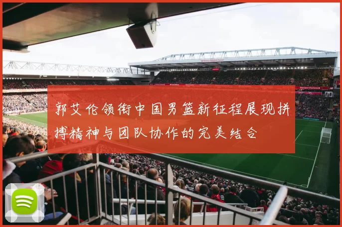 郭艾伦领衔中国男篮新征程展现拼搏精神与团队协作的完美结合