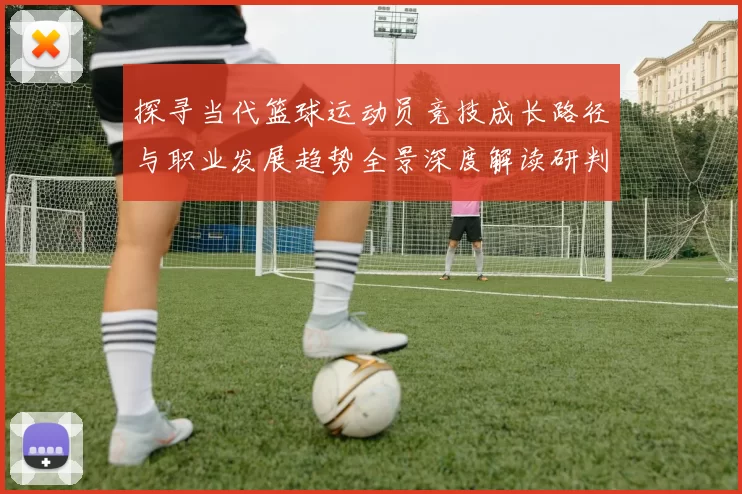 探寻当代篮球运动员竞技成长路径与职业发展趋势全景深度解读研判