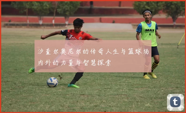 沙奎尔奥尼尔的传奇人生与篮球场内外的力量与智慧探索