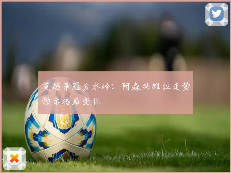 英超争冠分水岭：阿森纳维拉走势预示格局变化