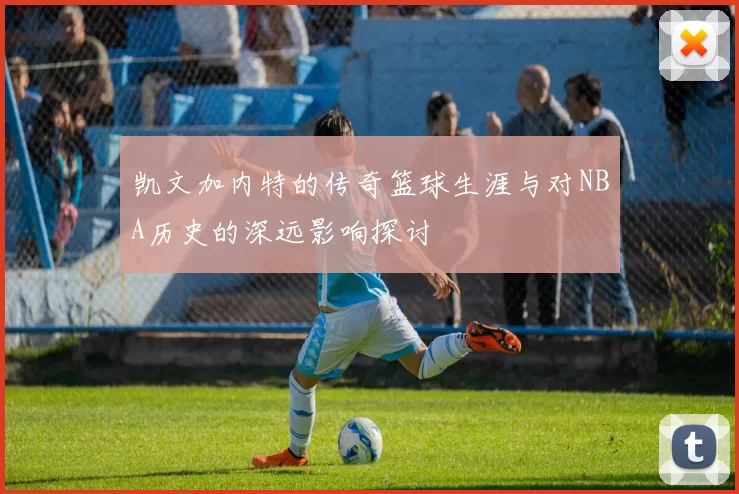 凯文加内特的传奇篮球生涯与对NBA历史的深远影响探讨