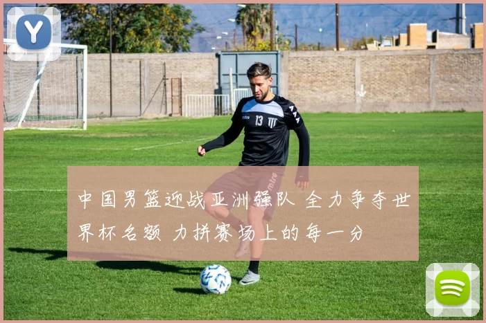 中国男篮迎战亚洲强队 全力争夺世界杯名额 力拼赛场上的每一分