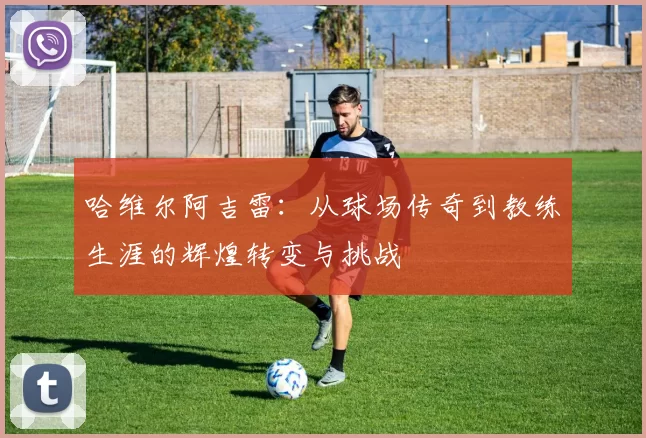 哈维尔阿吉雷：从球场传奇到教练生涯的辉煌转变与挑战