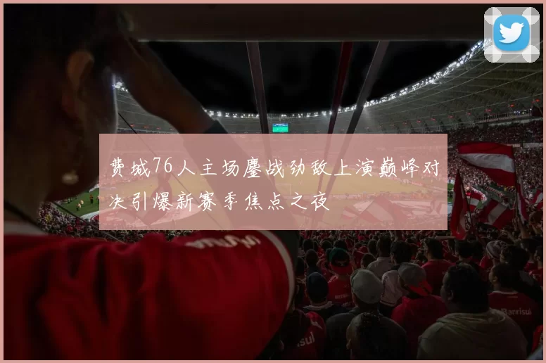 费城76人主场鏖战劲敌上演巅峰对决引爆新赛季焦点之夜