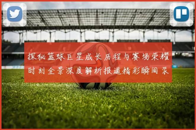 探秘篮球巨星成长历程与赛场荣耀时刻全景深度解析报道精彩瞬间录