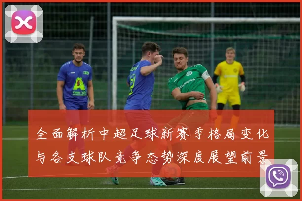全面解析中超足球新赛季格局变化与各支球队竞争态势深度展望前景