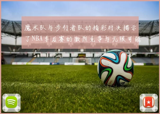魔术队与步行者队的精彩对决揭示了NBA季后赛的激烈竞争与无限可能性