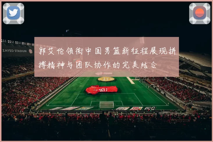 郭艾伦领衔中国男篮新征程展现拼搏精神与团队协作的完美结合