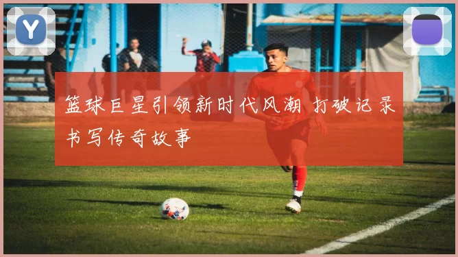 篮球巨星引领新时代风潮 打破记录书写传奇故事