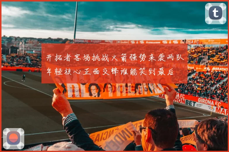 开拓者客场挑战火箭强势来袭两队年轻核心正面交锋谁能笑到最后