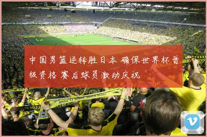 中国男篮逆转胜日本 确保世界杯晋级资格 赛后球员激动庆祝