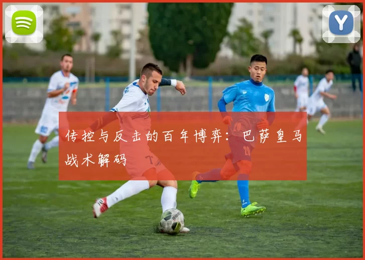 传控与反击的百年博弈：巴萨皇马战术解码