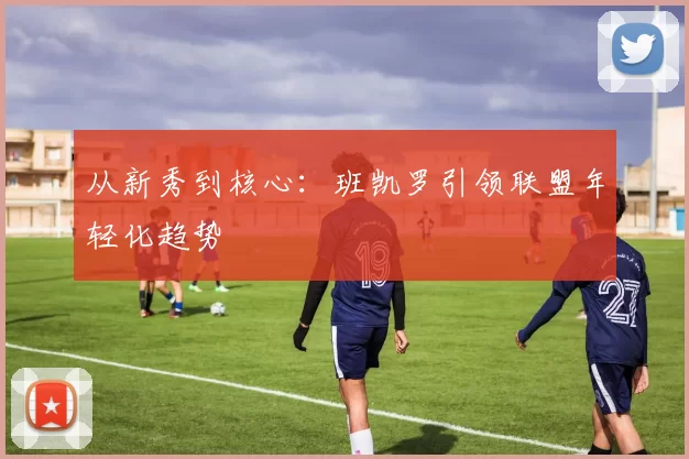 从新秀到核心：班凯罗引领联盟年轻化趋势