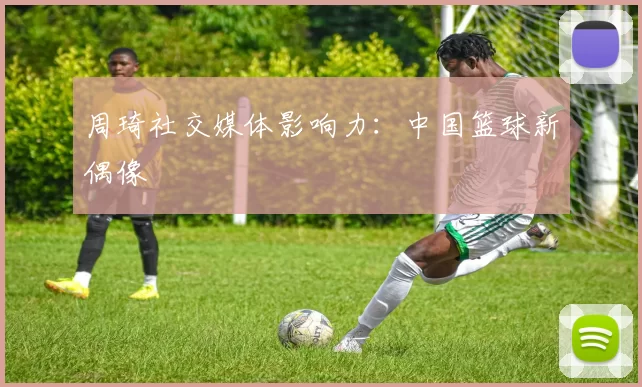 周琦社交媒体影响力：中国篮球新偶像