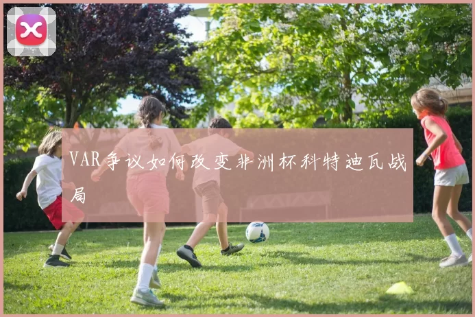 VAR争议如何改变非洲杯科特迪瓦战局