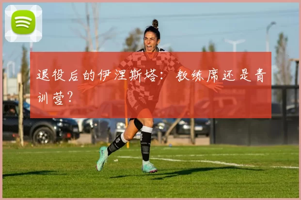 退役后的伊涅斯塔：教练席还是青训营？