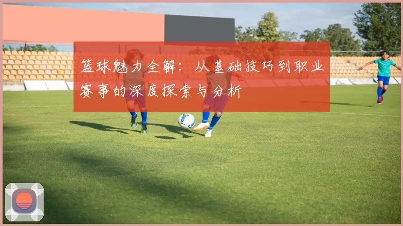 篮球魅力全解：从基础技巧到职业赛事的深度探索与分析