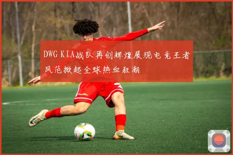 DWG KIA战队再创辉煌展现电竞王者风范掀起全球热血狂潮
