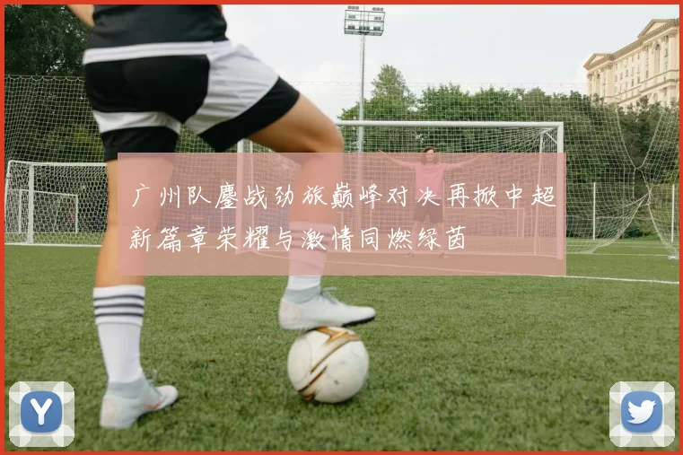 广州队鏖战劲旅巅峰对决再掀中超新篇章荣耀与激情同燃绿茵