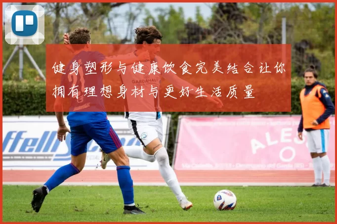 健身塑形与健康饮食完美结合让你拥有理想身材与更好生活质量